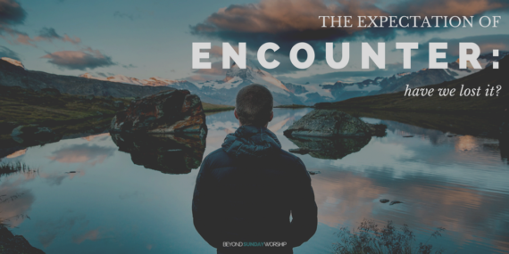 The Expectation Of Encounter: Have We Lost It? - Beyond Sunday Worship